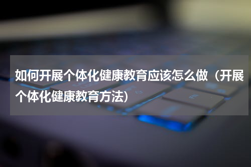 如何开展个体化健康教育应该怎么做（开展个体化健康教育方法）