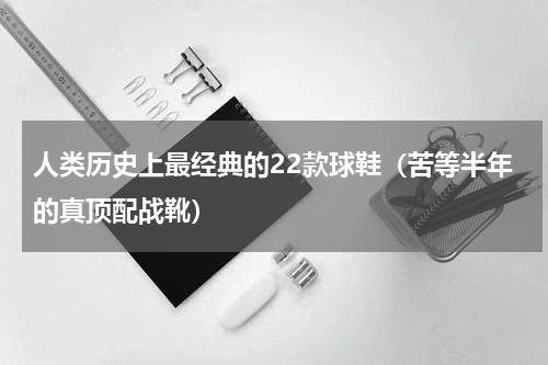 人类历史上最经典的22款球鞋（苦等半年的真顶配战靴）