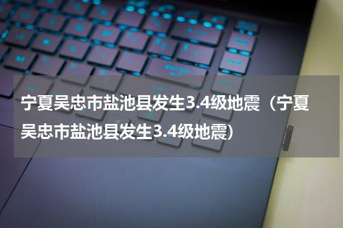 宁夏吴忠市盐池县发生3.4级地震（宁夏吴忠市盐池县发生3.4级地震）