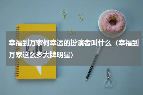 幸福到万家何幸运的扮演者叫什么（幸福到万家这么多大牌明星）