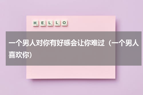 一个男人对你有好感会让你难过（一个男人喜欢你）