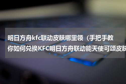 明日方舟kfc联动皮肤哪里领（手把手教你如何兑换KFC明日方舟联动能天使可颂皮肤）