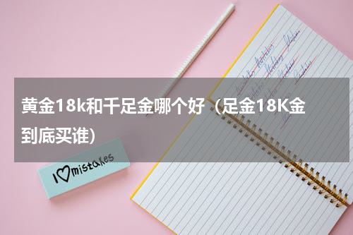黄金18k和千足金哪个好（足金18K金到底买谁）