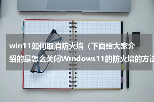 win11如何取消防火墙（下面给大家介绍的是怎么关闭Windows11的防火墙的方法）