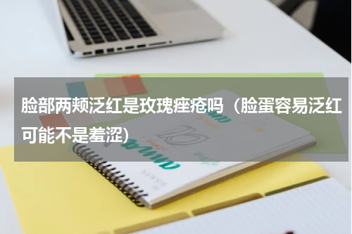 脸部两颊泛红是玫瑰痤疮吗（脸蛋容易泛红可能不是羞涩）