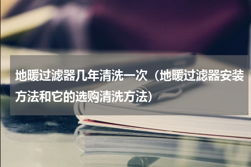 地暖过滤器几年清洗一次（地暖过滤器安装方法和它的选购清洗方法）