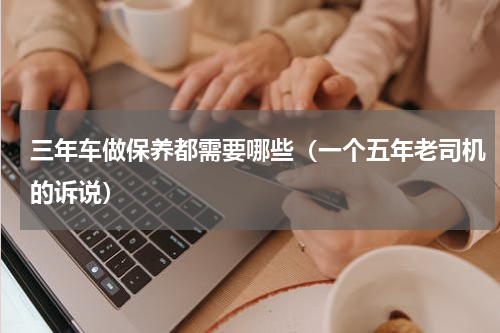 三年车做保养都需要哪些（一个五年老司机的诉说）