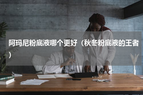 阿玛尼粉底液哪个更好（秋冬粉底液的王者）