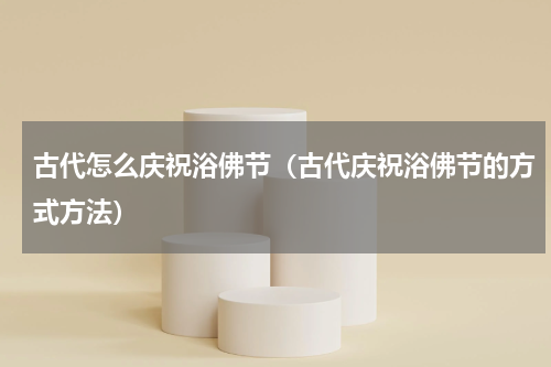 古代怎么庆祝浴佛节（古代庆祝浴佛节的方式方法）