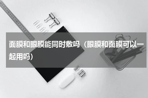 面膜和眼膜能同时敷吗（眼膜和面膜可以一起用吗）