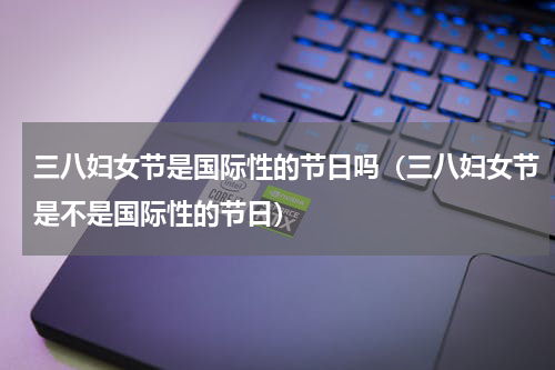 三八妇女节是国际性的节日吗（三八妇女节是不是国际性的节日）