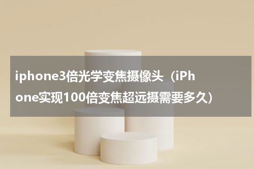 iphone3倍光学变焦摄像头（iPhone实现100倍变焦超远摄需要多久）