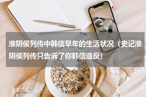 淮阴侯列传中韩信早年的生活状况（史记淮阴侯列传只告诉了你韩信造反）
