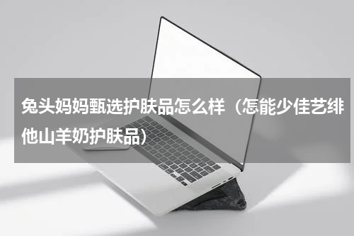 兔头妈妈甄选护肤品怎么样（怎能少佳艺绯他山羊奶护肤品）