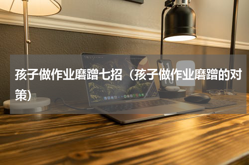 孩子做作业磨蹭七招（孩子做作业磨蹭的对策）