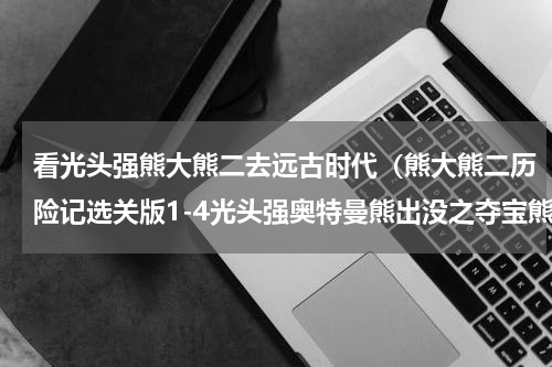 看光头强熊大熊二去远古时代（熊大熊二历险记选关版1-4光头强奥特曼熊出没之夺宝熊兵之熊心）