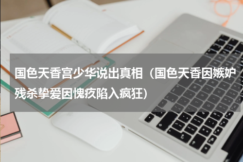 国色天香宫少华说出真相（国色天香因嫉妒残杀挚爱因愧疚陷入疯狂）