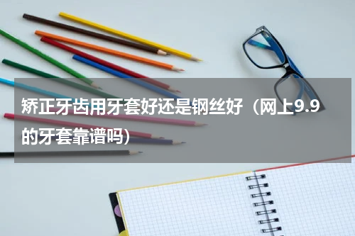 矫正牙齿用牙套好还是钢丝好（网上9.9的牙套靠谱吗）