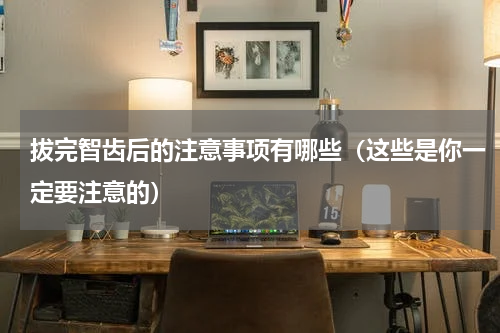 拔完智齿后的注意事项有哪些（这些是你一定要注意的）