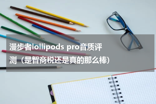 漫步者lollipods pro音质评测（是智商税还是真的那么棒）
