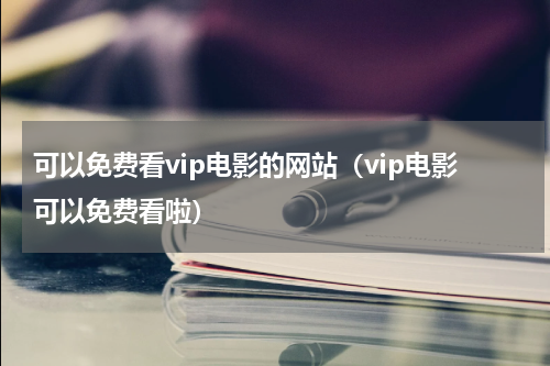 可以免费看vip电影的网站（vip电影可以免费看啦）