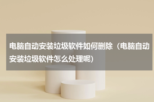 电脑自动安装垃圾软件如何删除（电脑自动安装垃圾软件怎么处理呢）