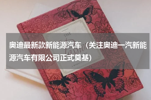 奥迪最新款新能源汽车（关注奥迪一汽新能源汽车有限公司正式奠基）