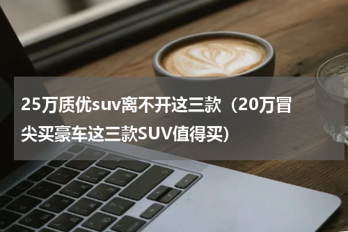 25万质优suv离不开这三款（20万冒尖买豪车这三款SUV值得买）