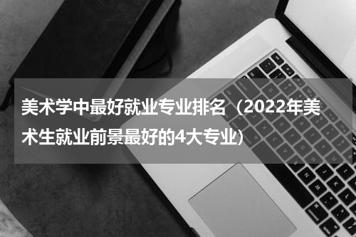美术学中最好就业专业排名（2022年美术生就业前景最好的4大专业）