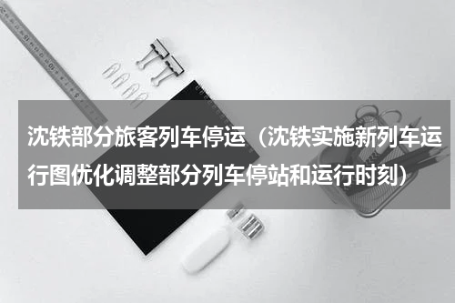 沈铁部分旅客列车停运（沈铁实施新列车运行图优化调整部分列车停站和运行时刻）