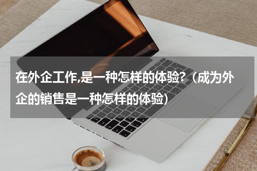 在外企工作,是一种怎样的体验?（成为外企的销售是一种怎样的体验）