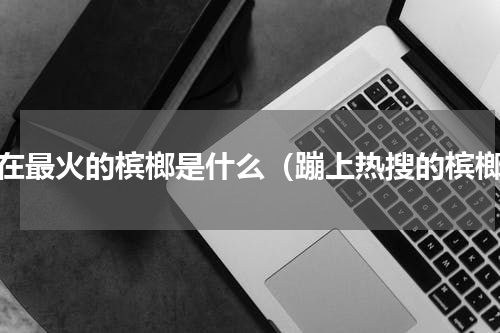 现在最火的槟榔是什么（蹦上热搜的槟榔）