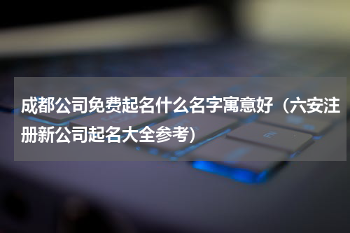 成都公司免费起名什么名字寓意好（六安注册新公司起名大全参考）