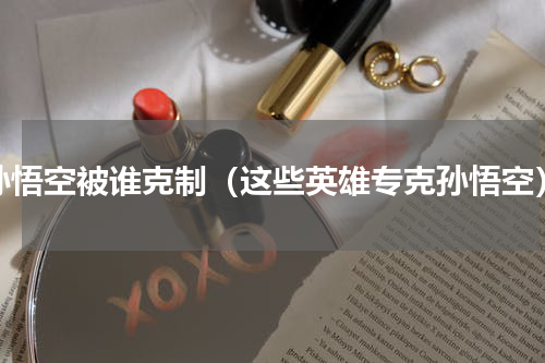 孙悟空被谁克制（这些英雄专克孙悟空）