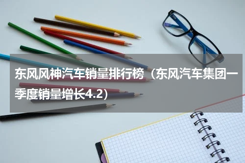 东风风神汽车销量排行榜（东风汽车集团一季度销量增长4.2）
