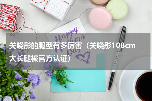 关晓彤的腿型有多厉害（关晓彤108cm大长腿被官方认证）