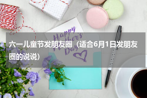六一儿童节发朋友圈（适合6月1日发朋友圈的说说）