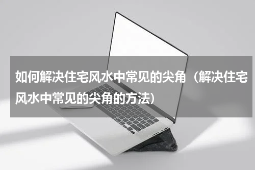 如何解决住宅风水中常见的尖角（解决住宅风水中常见的尖角的方法）