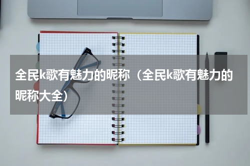 全民k歌有魅力的昵称（全民k歌有魅力的昵称大全）