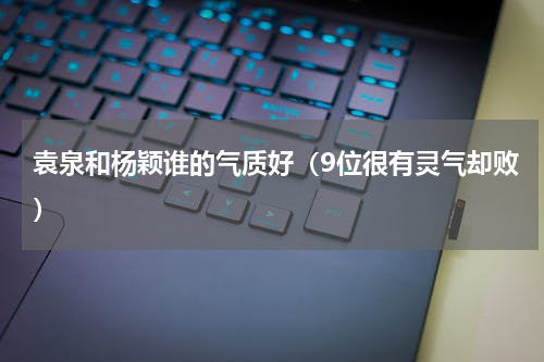 袁泉和杨颖谁的气质好（9位很有灵气却败）