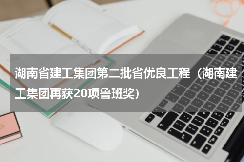 湖南省建工集团第二批省优良工程（湖南建工集团再获20项鲁班奖）