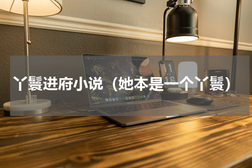 丫鬟进府小说（她本是一个丫鬟）