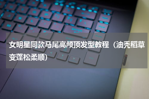 女明星同款马尾高颅顶发型教程（油秃稻草变蓬松柔顺）