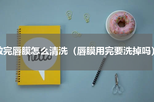 敷完唇膜怎么清洗（唇膜用完要洗掉吗）