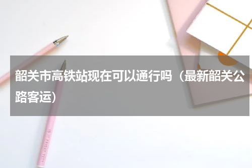韶关市高铁站现在可以通行吗（最新韶关公路客运）