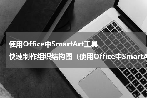 使用Office中SmartArt工具快速制作组织结构图（使用Office中SmartArt工具快速制作组织结构图）