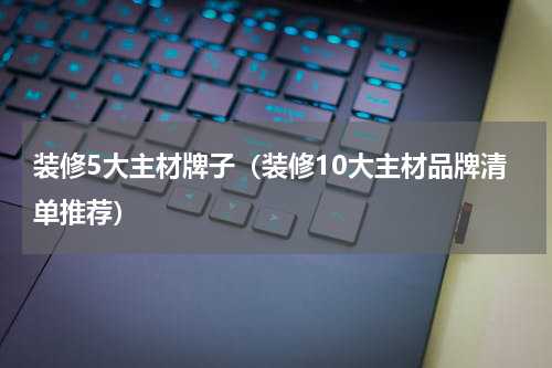 装修5大主材牌子（装修10大主材品牌清单推荐）