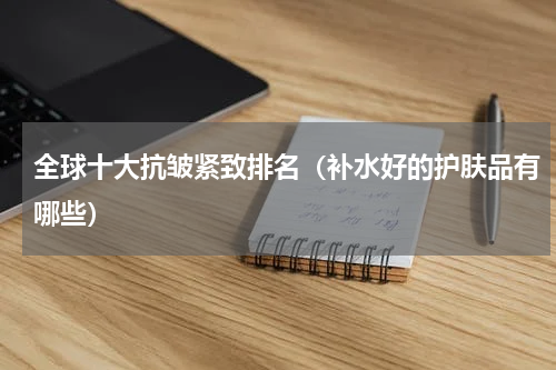 全球十大抗皱紧致排名（补水好的护肤品有哪些）