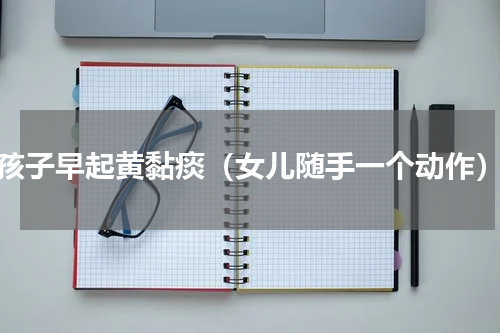 孩子早起黄黏痰（女儿随手一个动作）