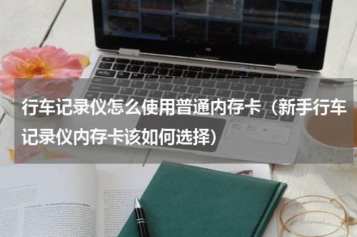 行车记录仪怎么使用普通内存卡（新手行车记录仪内存卡该如何选择）